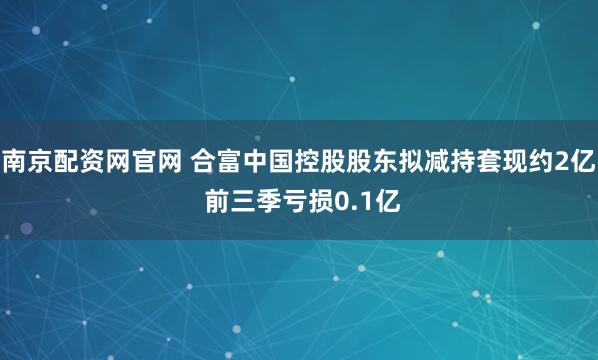 南京配资网官网 合富中国控股股东拟减持套现约2亿 前三季亏损0.1亿