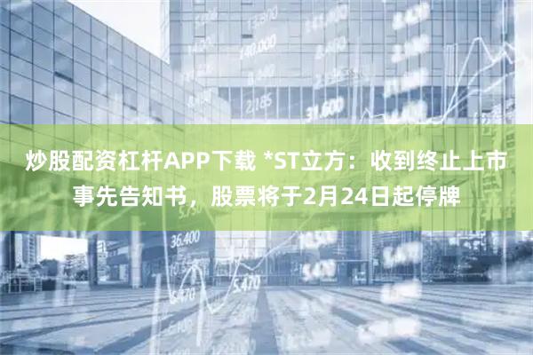 炒股配资杠杆APP下载 *ST立方：收到终止上市事先告知书，股票将于2月24日起停牌