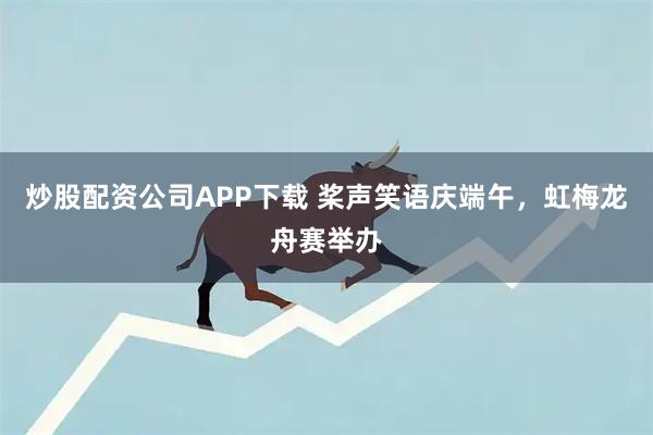 炒股配资公司APP下载 桨声笑语庆端午，虹梅龙舟赛举办