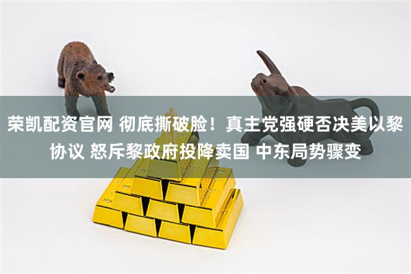 荣凯配资官网 彻底撕破脸！真主党强硬否决美以黎协议 怒斥黎政府投降卖国 中东局势骤变