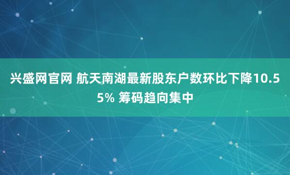 兴盛网官网 航天南湖最新股东户数环比下降10.55% 筹码趋向集中